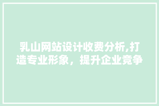 乳山网站设计收费分析,打造专业形象，提升企业竞争力