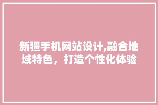 新疆手机网站设计,融合地域特色，打造个性化体验 新疆手机网站设计,融合地域特色，打造个性化体验 网站建设公司