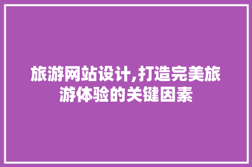 旅游网站设计,打造完美旅游体验的关键因素 旅游网站设计,打造完美旅游体验的关键因素 网站建设公司