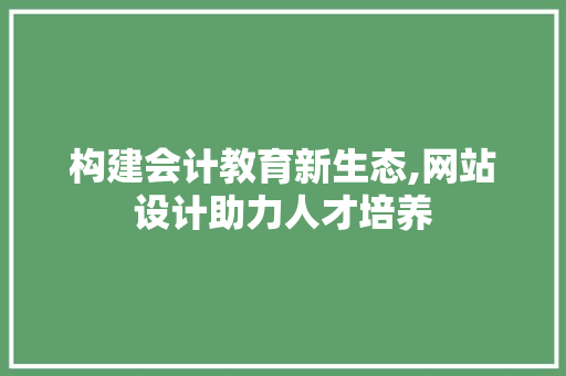 构建会计教育新生态,网站设计助力人才培养 构建会计教育新生态,网站设计助力人才培养 搜狗SEO