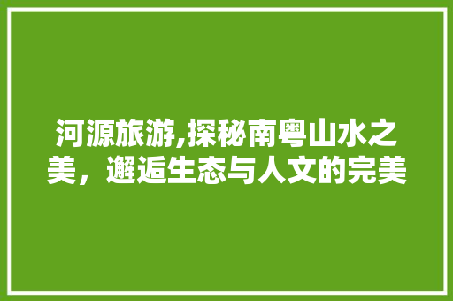 河源旅游,探秘南粤山水之美，邂逅生态与人文的完美融合 河源旅游,探秘南粤山水之美，邂逅生态与人文的完美融合 神马SEO