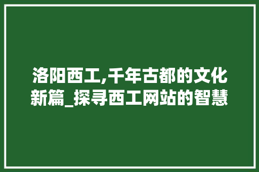洛阳西工,千年古都的文化新篇_探寻西工网站的智慧与魅力