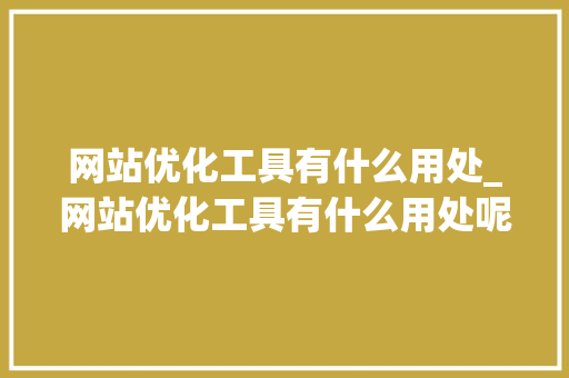 网站优化工具有什么用处_网站优化工具有什么用处呢。 网站优化工具有什么用处_网站优化工具有什么用处呢。 SEO关键词