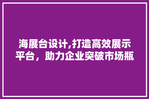 海展台设计,打造高效展示平台，助力企业突破市场瓶颈