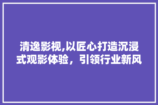 清逸影视,以匠心打造沉浸式观影体验，引领行业新风向 清逸影视,以匠心打造沉浸式观影体验，引领行业新风向 必应SEO
