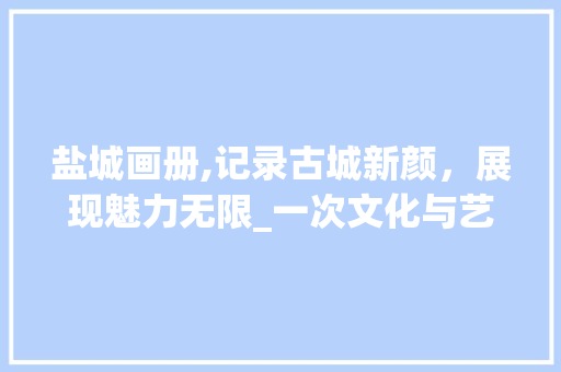 盐城画册,记录古城新颜，展现魅力无限_一次文化与艺术的视觉盛宴