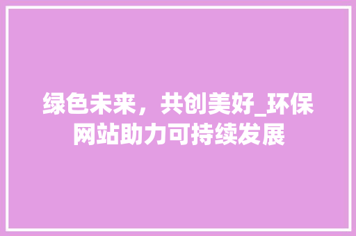绿色未来，共创美好_环保网站助力可持续发展 绿色未来，共创美好_环保网站助力可持续发展 必应SEO