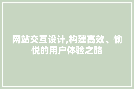 网站交互设计,构建高效、愉悦的用户体验之路