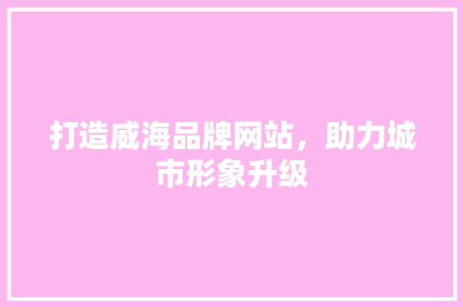 打造威海品牌网站，助力城市形象升级