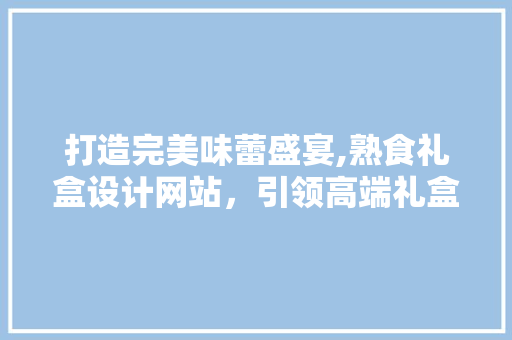 打造完美味蕾盛宴,熟食礼盒设计网站，引领高端礼盒潮流