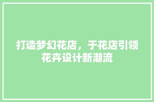 打造梦幻花店，于花店引领花卉设计新潮流 打造梦幻花店，于花店引领花卉设计新潮流 百度SEO