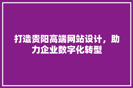 打造贵阳高端网站设计，助力企业数字化转型 打造贵阳高端网站设计，助力企业数字化转型 网站建设公司