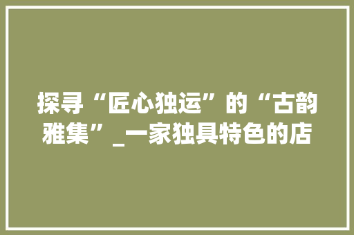 探寻“匠心独运”的“古韵雅集”_一家独具特色的店铺网站设计分析 探寻“匠心独运”的“古韵雅集”_一家独具特色的店铺网站设计分析 必应SEO